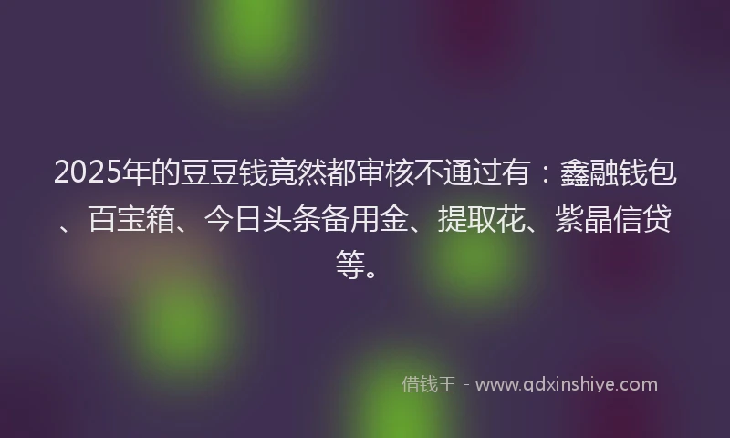 2025年的豆豆钱竟然都审核不通过有：鑫融钱包、百宝箱、今日头条备用金、提取花、紫晶信贷等。