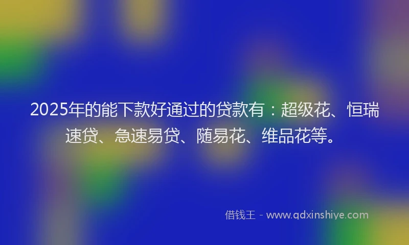 2025年的能下款好通过的贷款有：超级花、恒瑞速贷、急速易贷、随易花、维品花等。