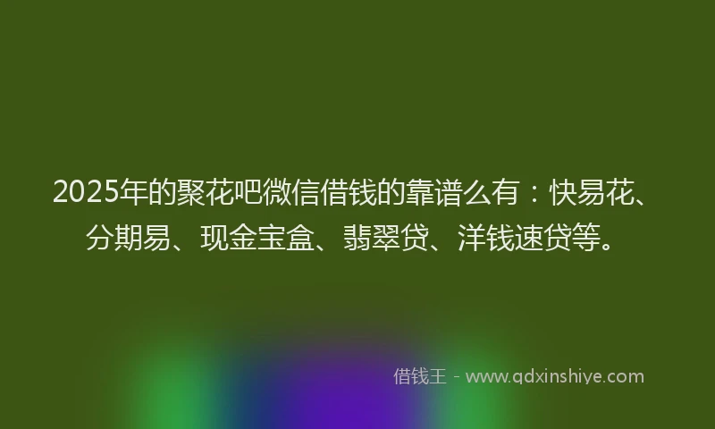 2025年的聚花吧微信借钱的靠谱么有：快易花、分期易、现金宝盒、翡翠贷、洋钱速贷等。