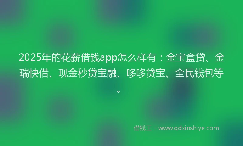 2025年的花薪借钱app怎么样有：金宝盒贷、金瑞快借、现金秒贷宝融、哆哆贷宝、全民钱包等。