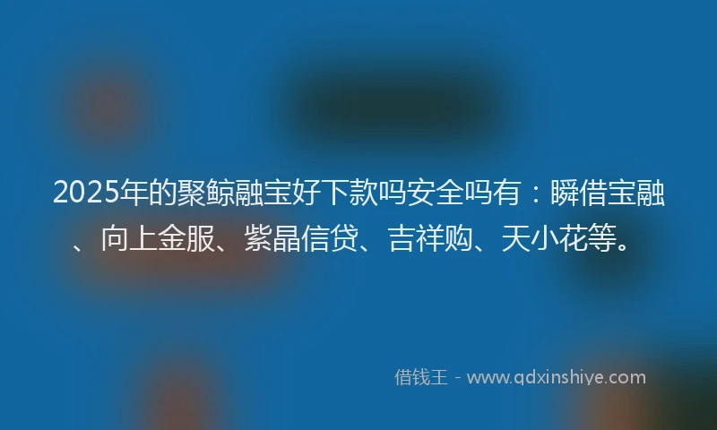 2025年的聚鲸融宝好下款吗安全吗有：瞬借宝融、向上金服、紫晶信贷、吉祥购、天小花等。