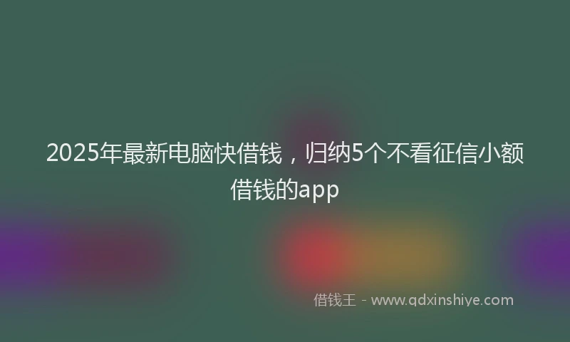 2025年最新电脑快借钱，归纳5个不看征信小额借钱的app