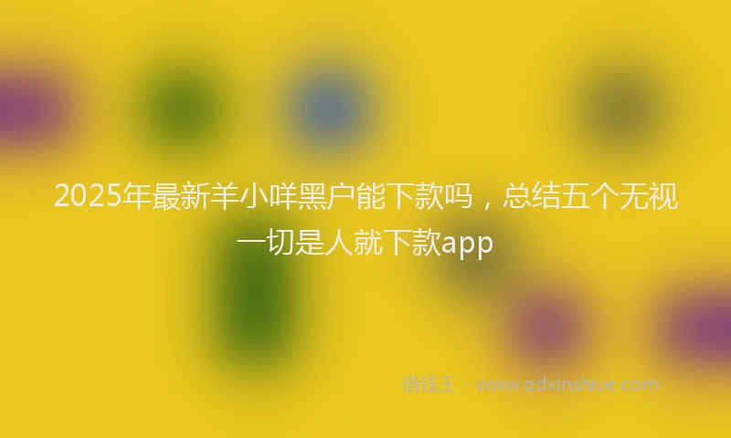 2025年最新羊小咩黑户能下款吗，总结五个无视一切是人就下款app