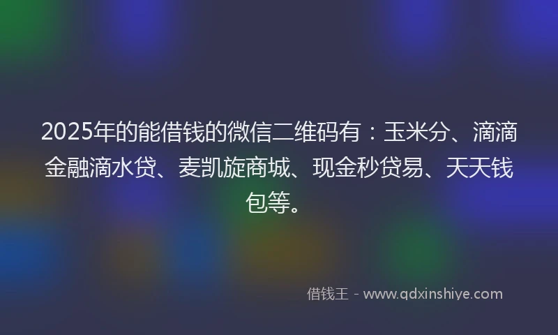 2025年的能借钱的微信二维码有：玉米分、滴滴金融滴水贷、麦凯旋商城、现金秒贷易、天天钱包等。