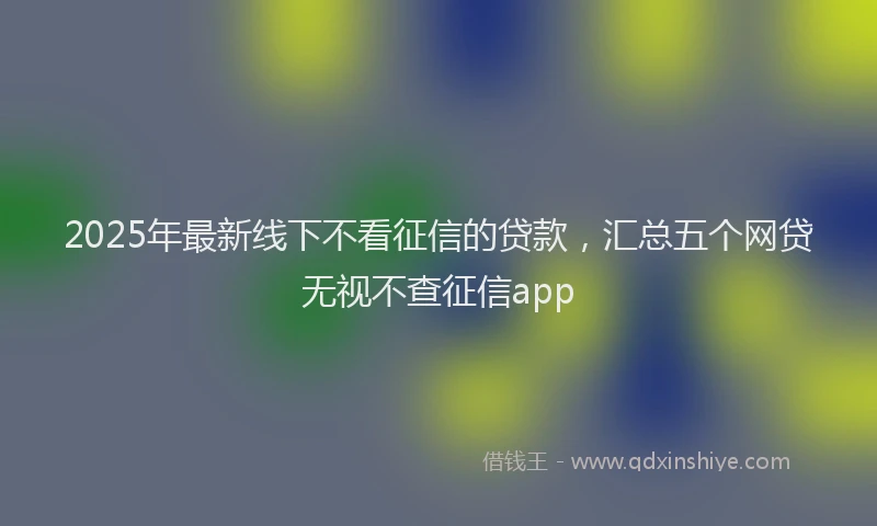 2025年最新线下不看征信的贷款，汇总五个网贷无视不查征信app