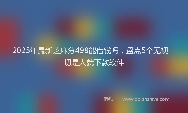2025年最新芝麻分498能借钱吗，盘点5个无视一切是人就下款软件