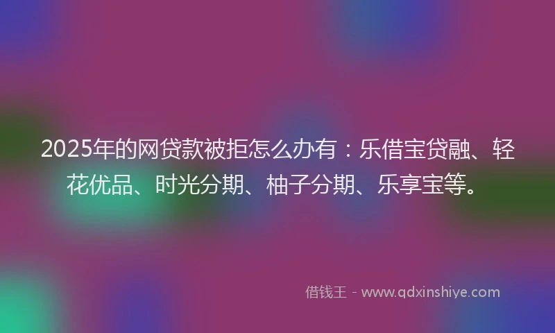 2025年的网贷款被拒怎么办有：乐借宝贷融、轻花优品、时光分期、柚子分期、乐享宝等。