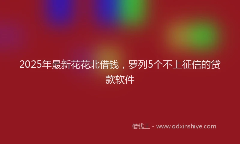 2025年最新花花北借钱，罗列5个不上征信的贷款软件