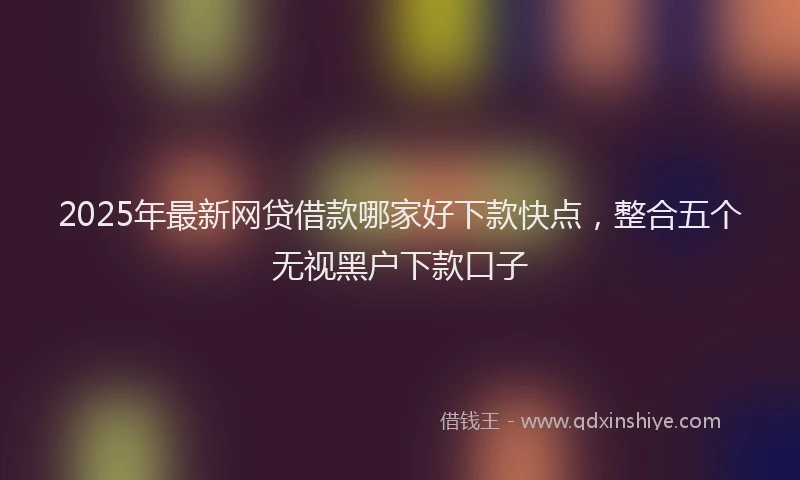 2025年最新网贷借款哪家好下款快点，整合五个无视黑户下款口子