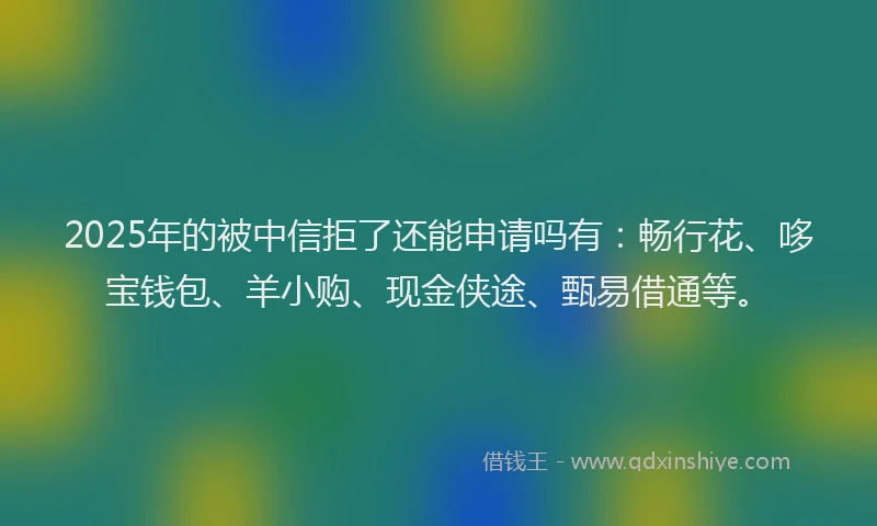 2025年的被中信拒了还能申请吗有：畅行花、哆宝钱包、羊小购、现金侠途、甄易借通等。