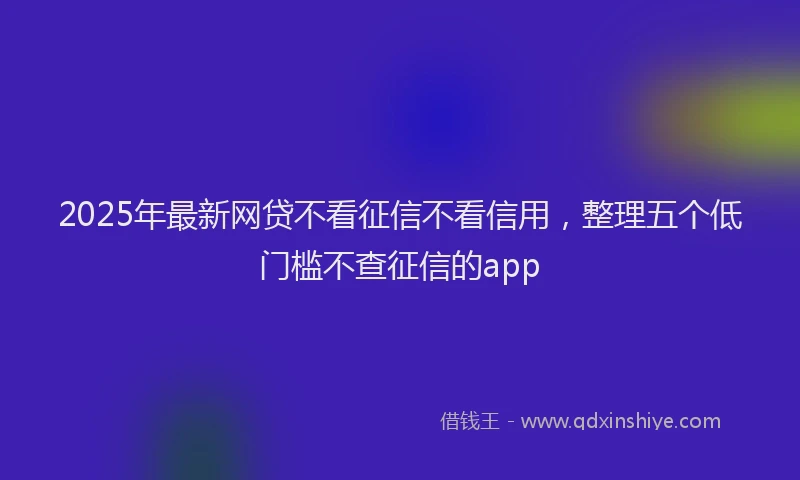 2025年最新网贷不看征信不看信用，整理五个低门槛不查征信的app