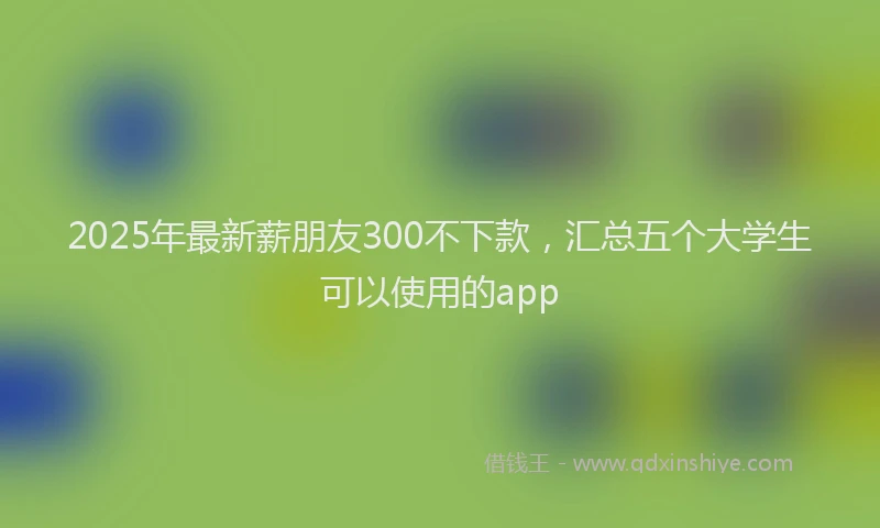 2025年最新薪朋友300不下款，汇总五个大学生可以使用的app