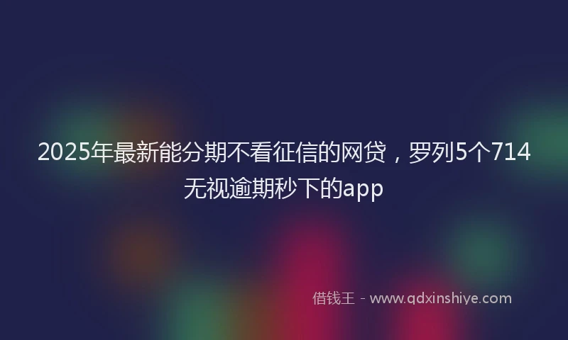 2025年最新能分期不看征信的网贷，罗列5个714无视逾期秒下的app