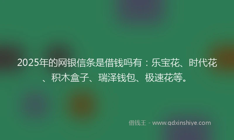 2025年的网银信条是借钱吗有：乐宝花、时代花、积木盒子、瑞泽钱包、极速花等。