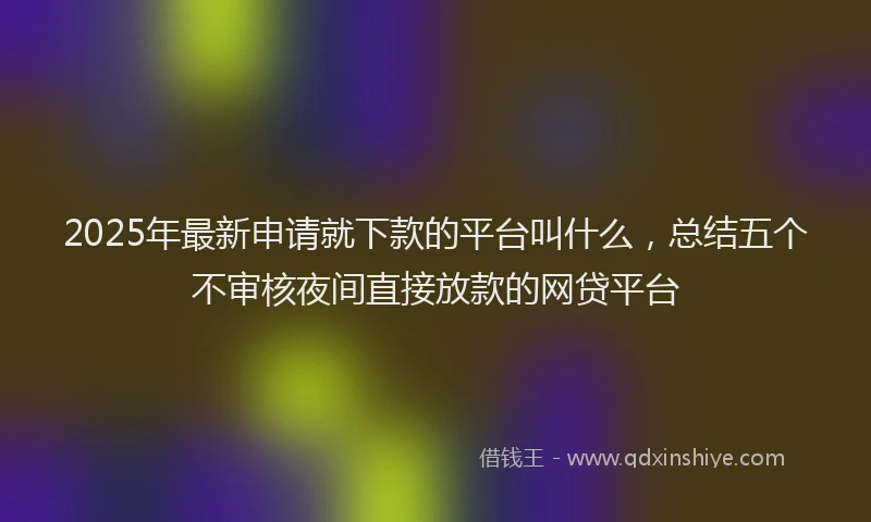 2025年最新申请就下款的平台叫什么，总结五个不审核夜间直接放款的网贷平台