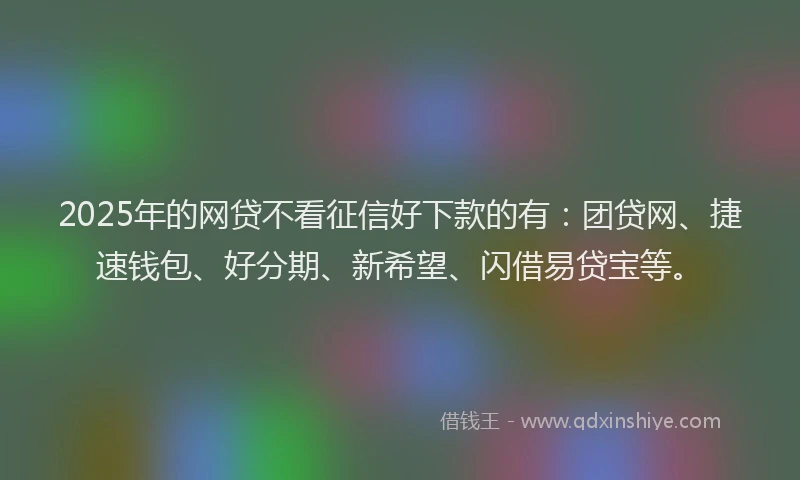 2025年的网贷不看征信好下款的有：团贷网、捷速钱包、好分期、新希望、闪借易贷宝等。