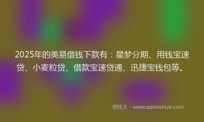 2025年的美易借钱下款有：星梦分期、用钱宝速贷、小麦粒贷、借款宝速贷通、迅捷宝钱包等。