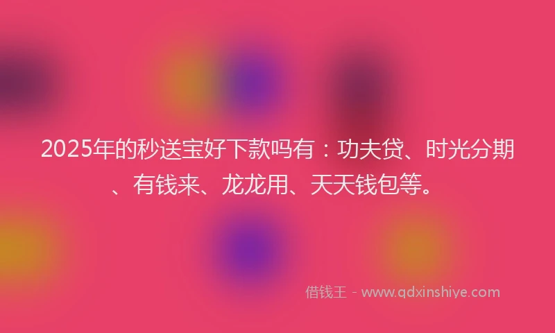 2025年的秒送宝好下款吗有：功夫贷、时光分期、有钱来、龙龙用、天天钱包等。