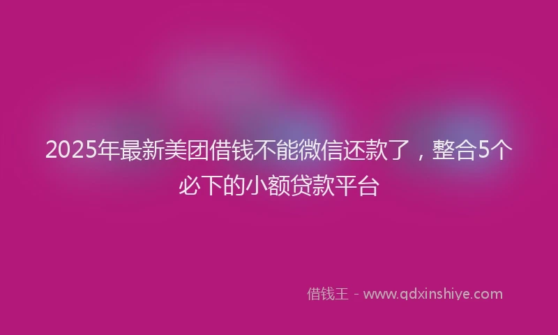 2025年最新美团借钱不能微信还款了，整合5个必下的小额贷款平台