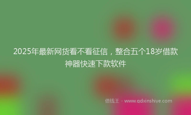 2025年最新网货看不看征信，整合五个18岁借款神器快速下款软件