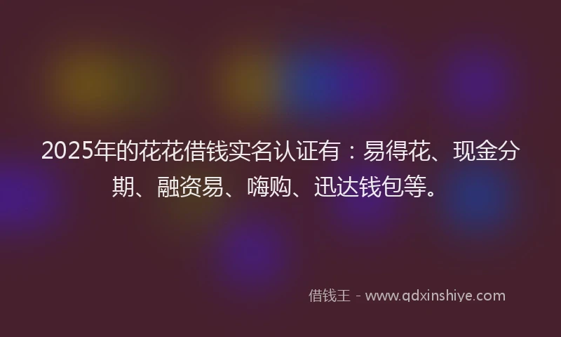 2025年的花花借钱实名认证有：易得花、现金分期、融资易、嗨购、迅达钱包等。