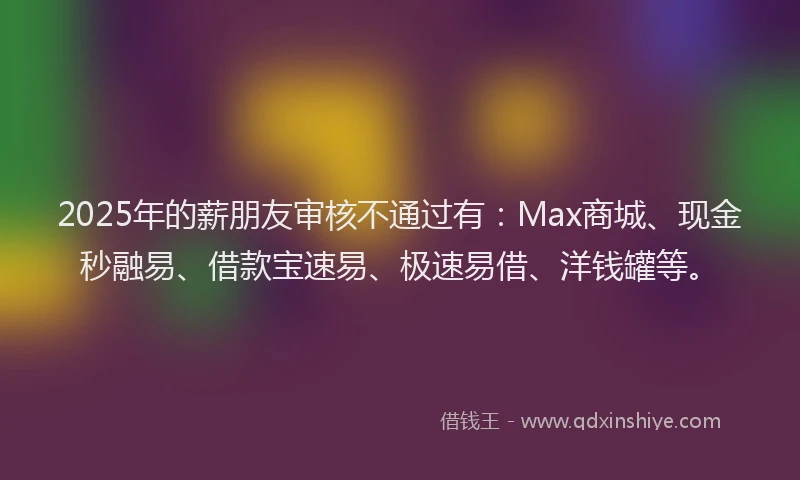 2025年的薪朋友审核不通过有：Max商城、现金秒融易、借款宝速易、极速易借、洋钱罐等。