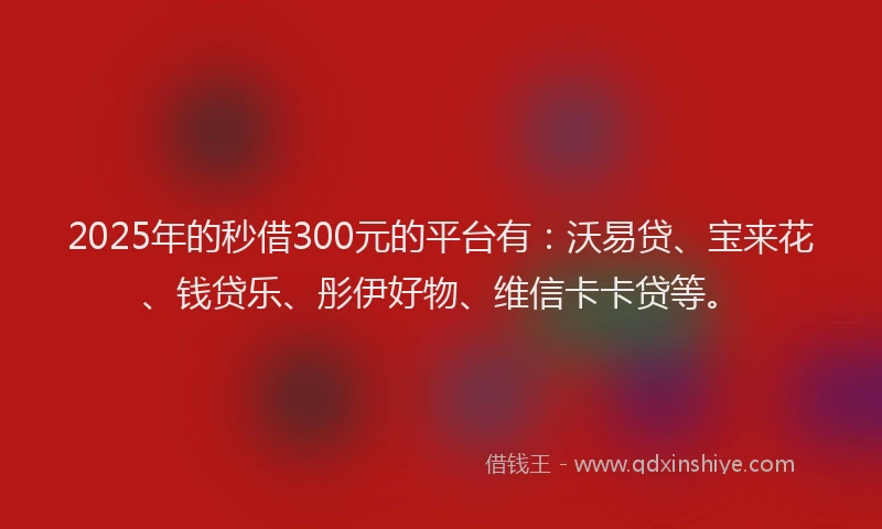 2025年的秒借300元的平台有：沃易贷、宝来花、钱贷乐、彤伊好物、维信卡卡贷等。