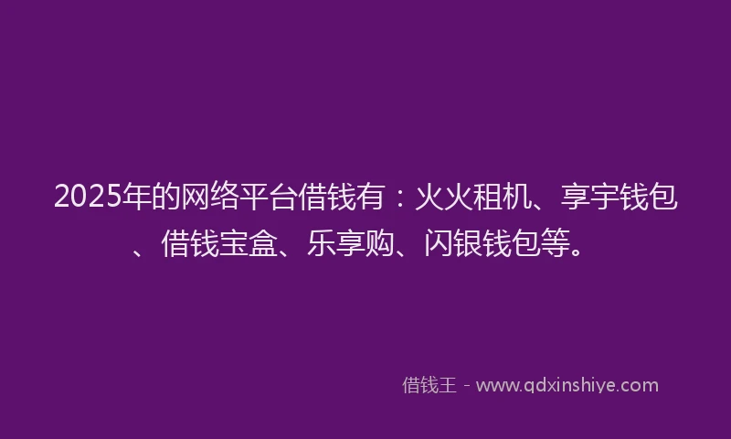 2025年的网络平台借钱有：火火租机、享宇钱包、借钱宝盒、乐享购、闪银钱包等。