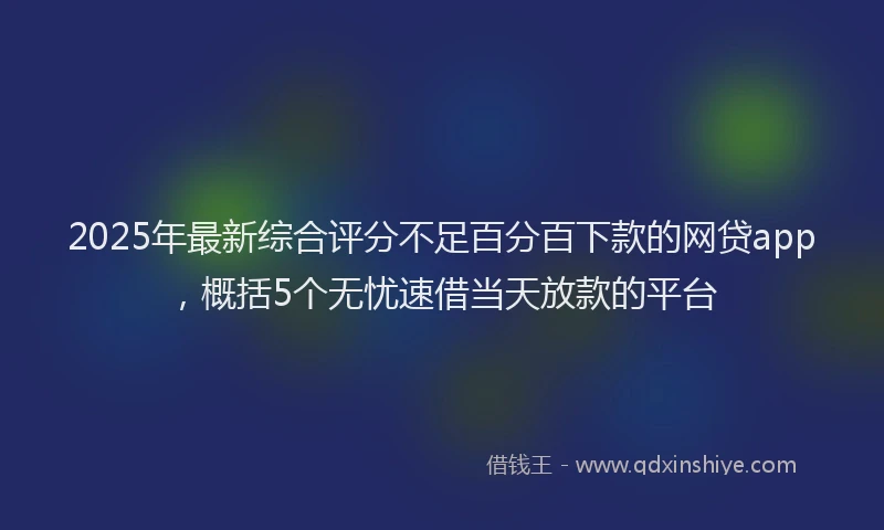 2025年最新综合评分不足百分百下款的网贷app，概括5个无忧速借当天放款的平台