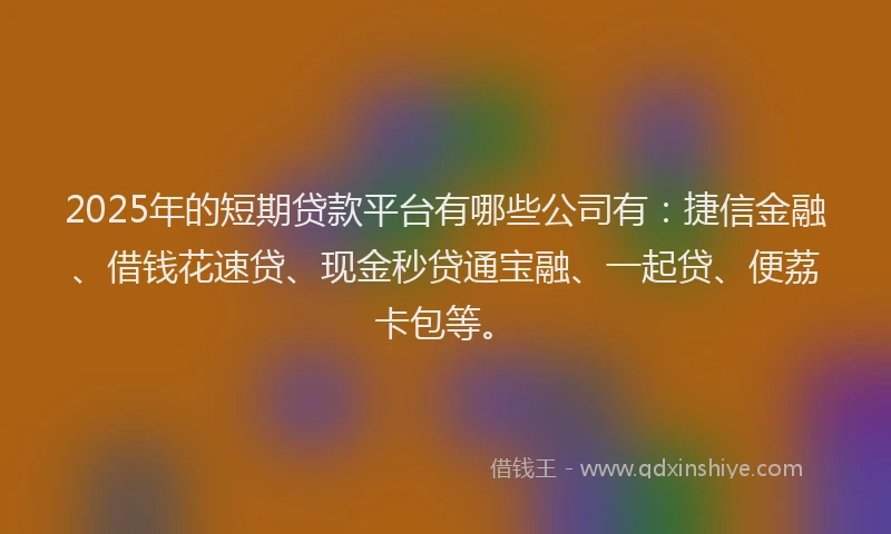 2025年的短期贷款平台有哪些公司有：捷信金融、借钱花速贷、现金秒贷通宝融、一起贷、便荔卡包等。