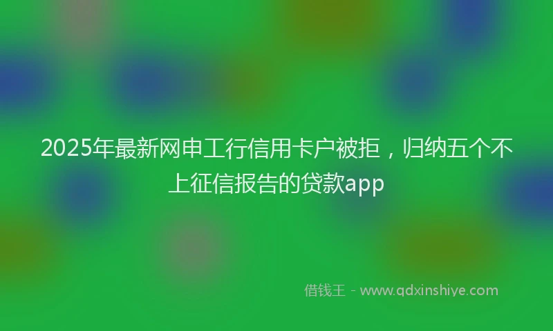 2025年最新网申工行信用卡户被拒，归纳五个不上征信报告的贷款app