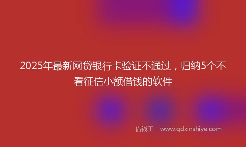 2025年最新网贷银行卡验证不通过，归纳5个不看征信小额借钱的软件