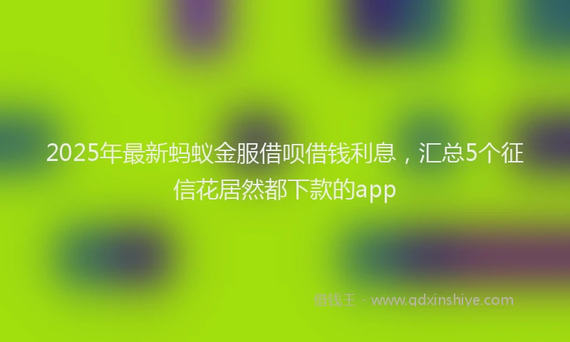 2025年最新蚂蚁金服借呗借钱利息，汇总5个征信花居然都下款的app