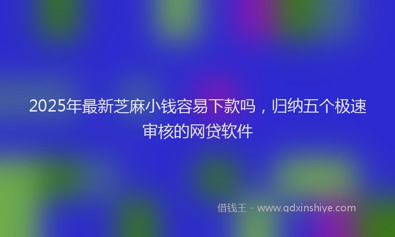 2025年最新芝麻小钱容易下款吗，归纳五个极速审核的网贷软件