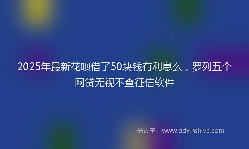 2025年最新花呗借了50块钱有利息么，罗列五个网贷无视不查征信软件