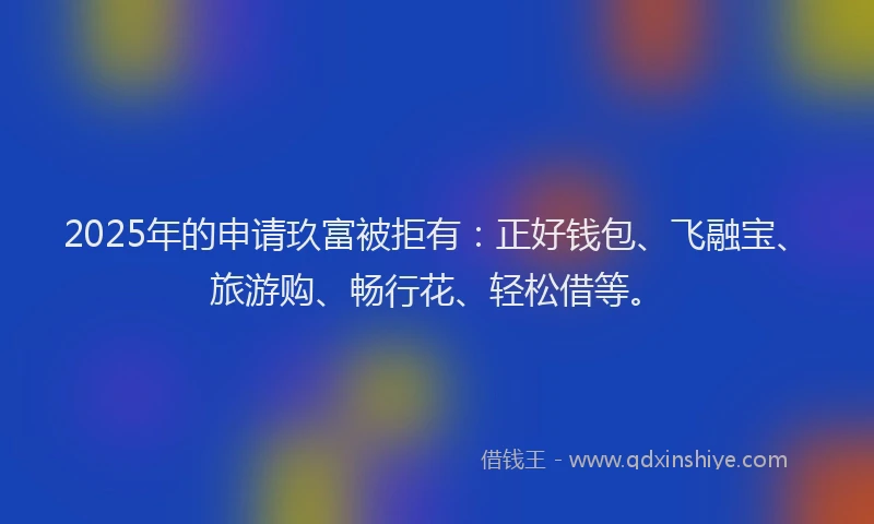 2025年的申请玖富被拒有：正好钱包、飞融宝、旅游购、畅行花、轻松借等。