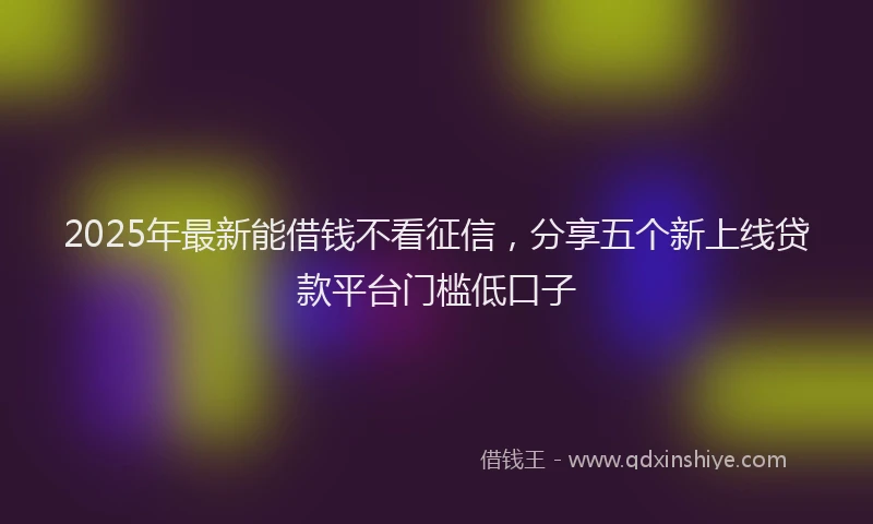 2025年最新能借钱不看征信，分享五个新上线贷款平台门槛低口子