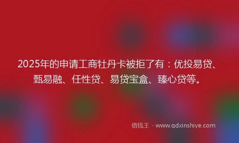 2025年的申请工商牡丹卡被拒了有：优投易贷、甄易融、任性贷、易贷宝盒、臻心贷等。