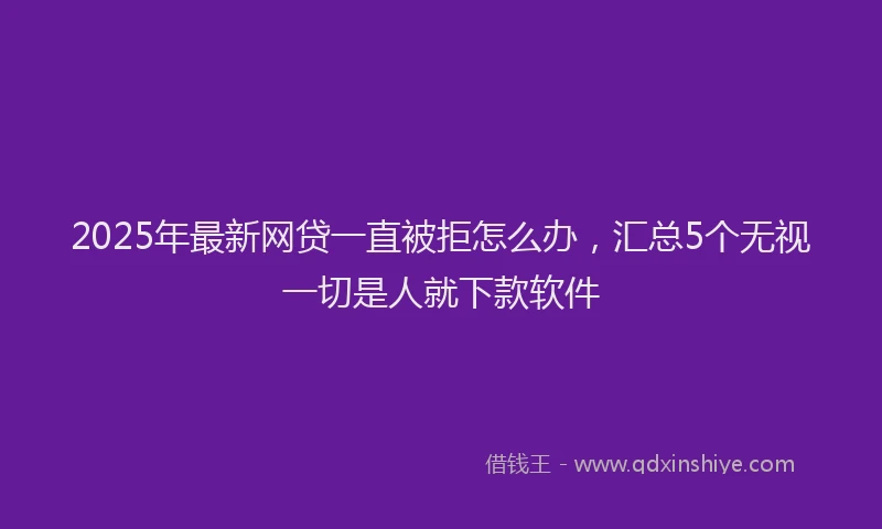 2025年最新网贷一直被拒怎么办，汇总5个无视一切是人就下款软件