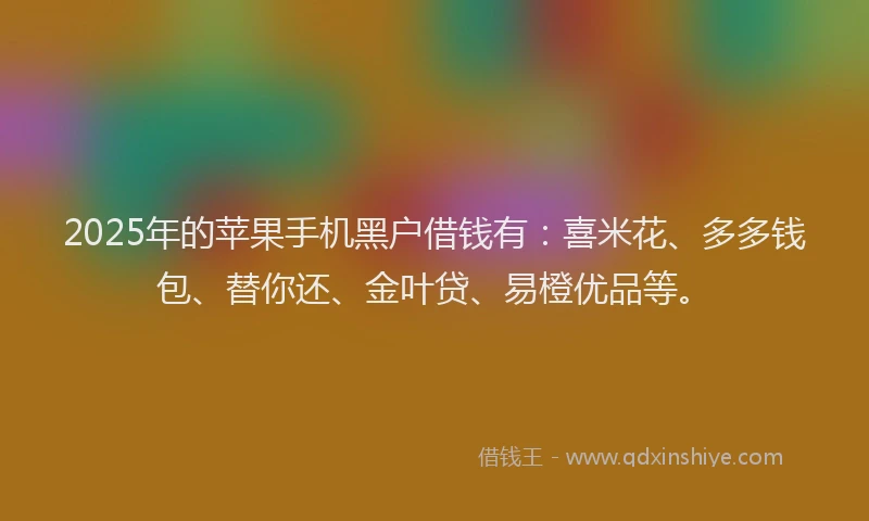 2025年的苹果手机黑户借钱有：喜米花、多多钱包、替你还、金叶贷、易橙优品等。