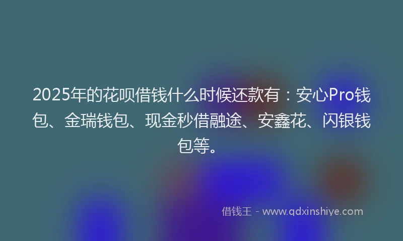 2025年的花呗借钱什么时候还款有：安心Pro钱包、金瑞钱包、现金秒借融途、安鑫花、闪银钱包等。