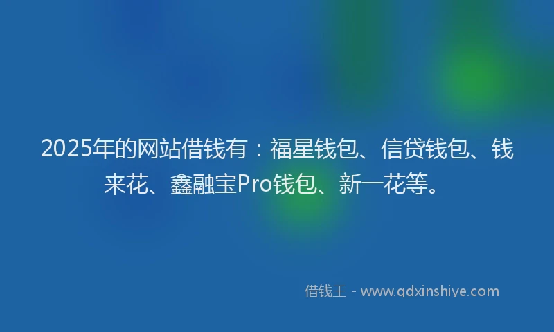 2025年的网站借钱有：福星钱包、信贷钱包、钱来花、鑫融宝Pro钱包、新一花等。