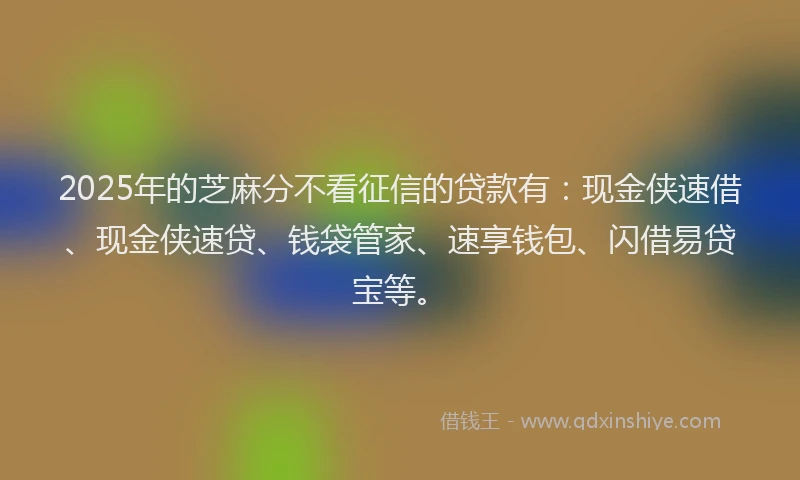 2025年的芝麻分不看征信的贷款有：现金侠速借、现金侠速贷、钱袋管家、速享钱包、闪借易贷宝等。