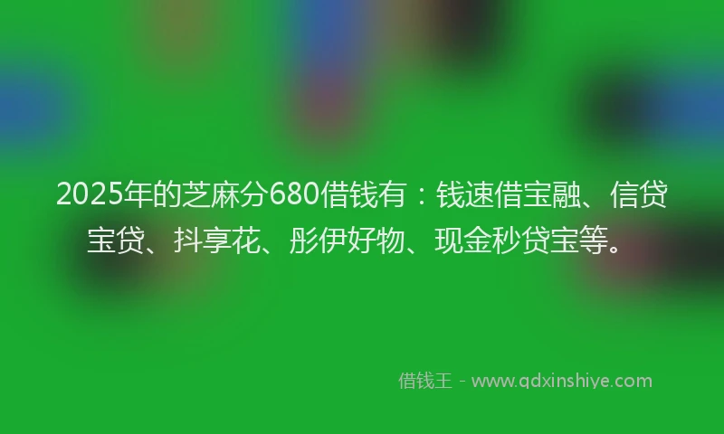 2025年的芝麻分680借钱有：钱速借宝融、信贷宝贷、抖享花、彤伊好物、现金秒贷宝等。