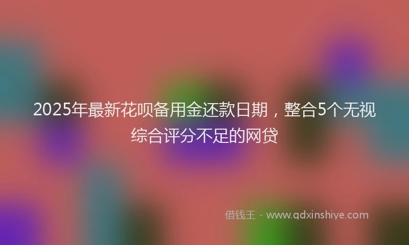 2025年最新花呗备用金还款日期，整合5个无视综合评分不足的网贷