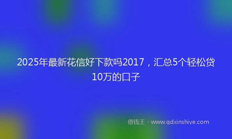 2025年最新花信好下款吗2017，汇总5个轻松贷10万的口子