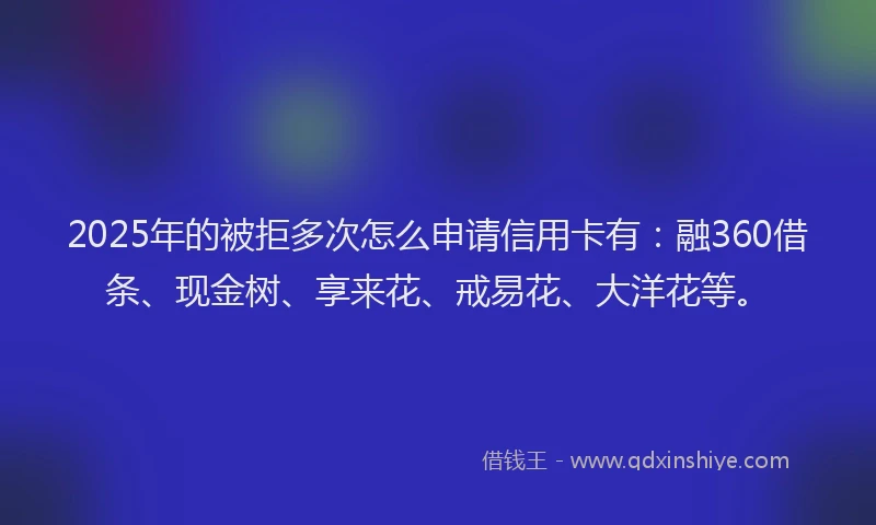 2025年的被拒多次怎么申请信用卡有：融360借条、现金树、享来花、戒易花、大洋花等。