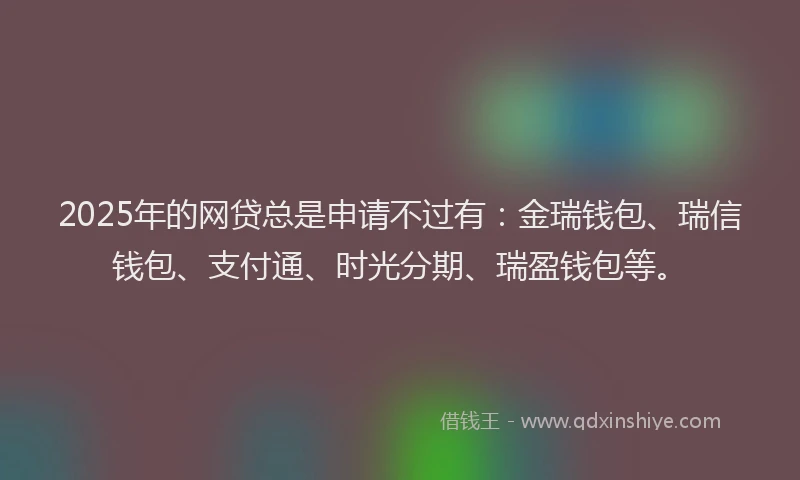 2025年的网贷总是申请不过有：金瑞钱包、瑞信钱包、支付通、时光分期、瑞盈钱包等。