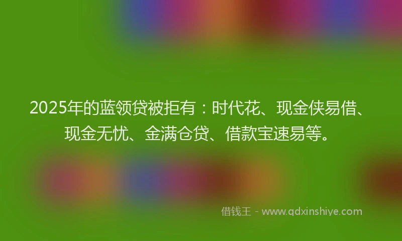 2025年的蓝领贷被拒有：时代花、现金侠易借、现金无忧、金满仓贷、借款宝速易等。
