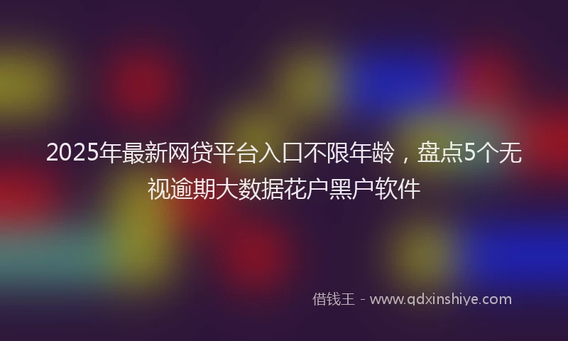 2025年最新网贷平台入口不限年龄，盘点5个无视逾期大数据花户黑户软件